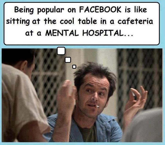 Being popular on Facebook is like sitting at the 'cool' table in a mental hospital. 