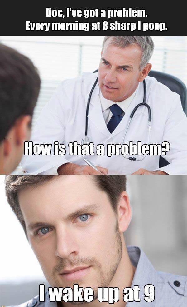 Doc, I've got a problem. Every morning at 8 sharp I poop.