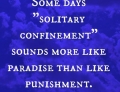 Solitary confinement sounds more like paradise than punishment on some days.