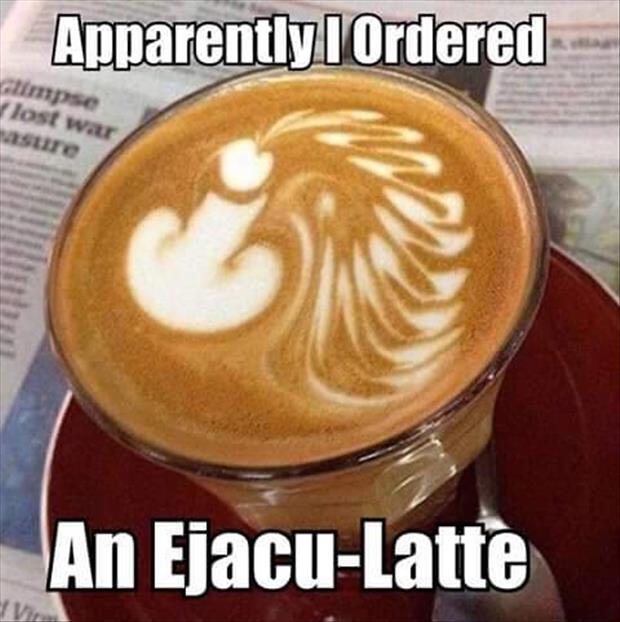 Did anyone order an Ejacu-Latte?