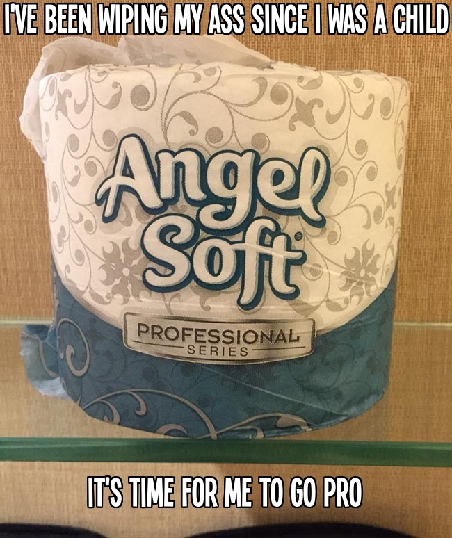 I've been wiping my ass since I was a child. It's time for me to go pro.