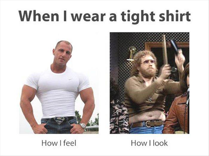 When I wear a tight shirt. How I feel vs How I look.
